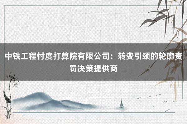 中铁工程忖度打算院有限公司：转变引颈的轮廓责罚决策提供商